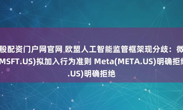 炒股配资门户网官网 欧盟人工智能监管框架现分歧：微软(MSFT.US)拟加入行为准则 Meta(META.US)明确拒绝