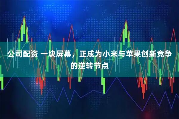 公司配资 一块屏幕,正成为小米与苹果创新竞争的逆转节点