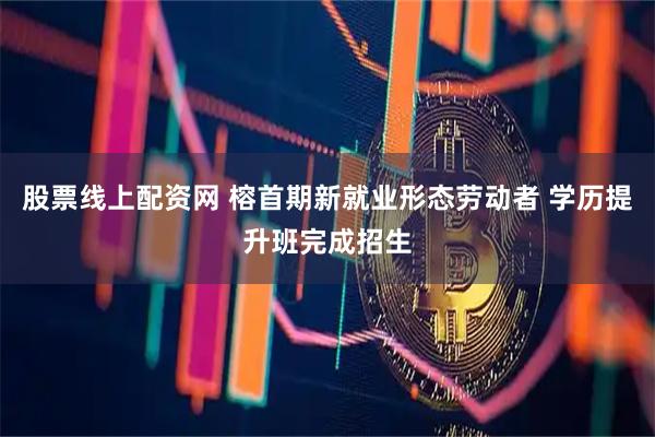 股票线上配资网 榕首期新就业形态劳动者 学历提升班完成招生