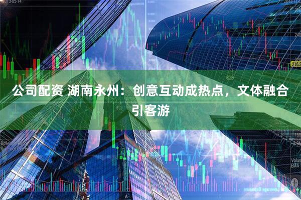 公司配资 湖南永州:创意互动成热点,文体融合引客游