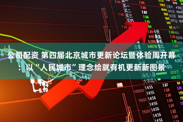 公司配资 第四届北京城市更新论坛暨体验周开幕:以“人民城市”理念绘就有机更新新图景