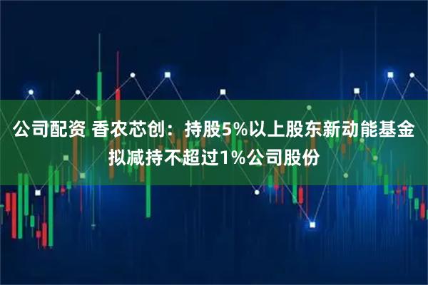 公司配资 香农芯创:持股5%以上股东新动能基金拟减持不超过1%公司股份