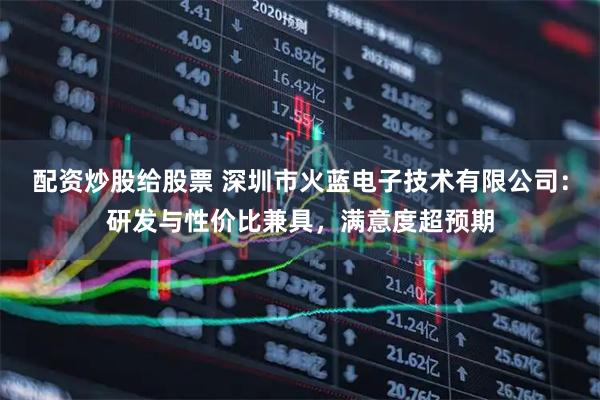 配资炒股给股票 深圳市火蓝电子技术有限公司:研发与性价比兼具,满意度超预期