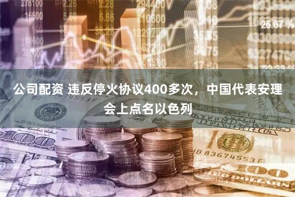 公司配资 违反停火协议400多次,中国代表安理会上点名以色列