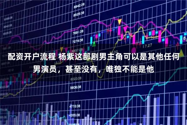 配资开户流程 杨紫这部剧男主角可以是其他任何男演员,甚至没有,唯独不能是他
