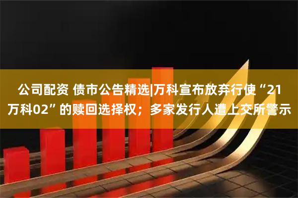 公司配资 债市公告精选|万科宣布放弃行使“21万科02”的赎回选择权;多家发行人遭上交所警示