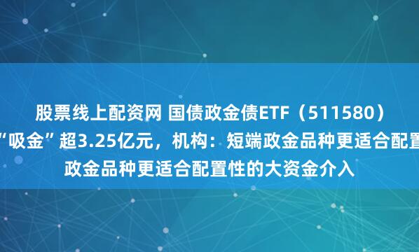 股票线上配资网 国债政金债ETF(511580)上一交易日大幅“吸金”超3.25亿元,机构:短端政金品种更适合配置性的大资金介入